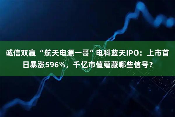 诚信双赢 “航天电源一哥”电科蓝天IPO：上市首日暴涨596%，千亿市值蕴藏哪些信号？