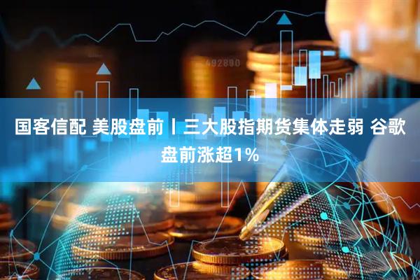 国客信配 美股盘前丨三大股指期货集体走弱 谷歌盘前涨超1%